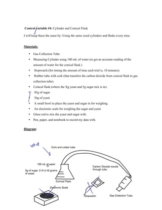 Control variable #4: Cylinder and Conical Flask

I will keep these the same by: Using the same sized cylinders and flasks every time.


Materials:

   •   Gas Collection Tube
   •   Measuring Cylinder using 100 mL of water (to get an accurate reading of the
       amount of water for the conical flask.)
   •    Stopwatch (for timing the amount of time each trial is, 10 minutes).
   •    Rubber tube with cork (that transfers the carbon dioxide from conical flask to gas
       collection tube).
   •   Conical flask (where the Xg yeast and 5g sugar mix is in).
   •    45g of sugar
   •    36g of yeast
   •    A small bowl to place the yeast and sugar in for weighing.
   •    An electronic scale for weighing the sugar and yeast.
   •   Glass rod to mix the yeast and sugar with.
   •   Pen, paper, and notebook to record my data with.

Diagram:
 