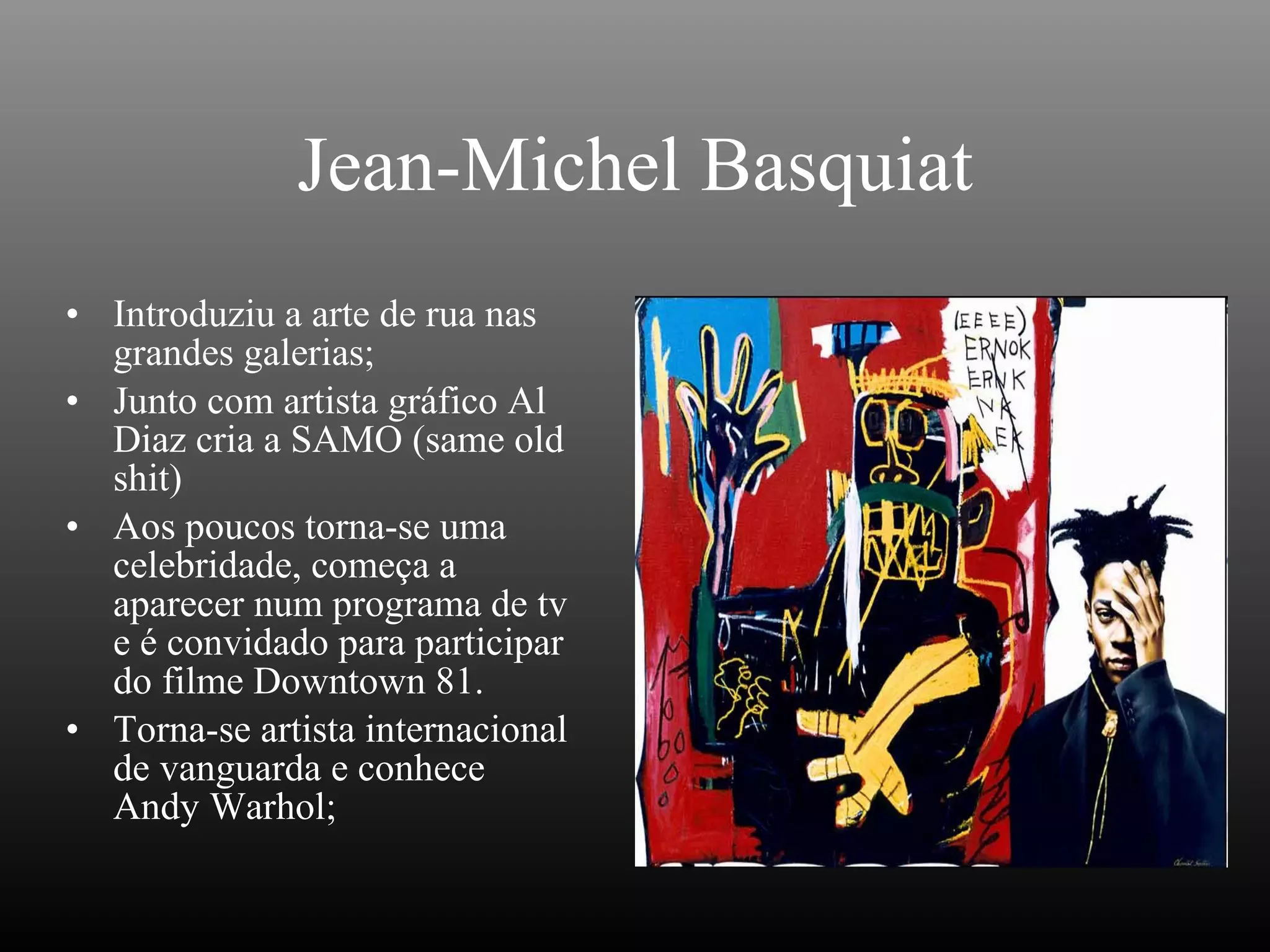 Jean-Michel Basquiat Introduziu a arte de rua nas grandes galerias; Junto com artista gráfico Al Diaz cria a SAMO (same old shit) Aos poucos torna-se uma celebridade, começa a aparecer num programa de tv e é convidado para participar do filme Downtown 81. Torna-se artista internacional de vanguarda e conhece Andy Warhol; 