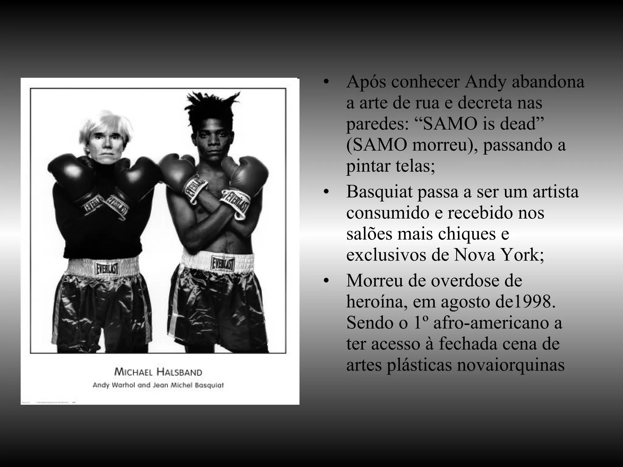 Após conhecer Andy abandona a arte de rua e decreta nas paredes: “SAMO is dead” (SAMO morreu), passando a pintar telas; Basquiat passa a ser um artista consumido e recebido nos salões mais chiques e exclusivos de Nova York; Morreu de overdose de heroína, em agosto de1998. Sendo o 1º afro-americano a ter acesso à fechada cena de artes plásticas novaiorquinas 