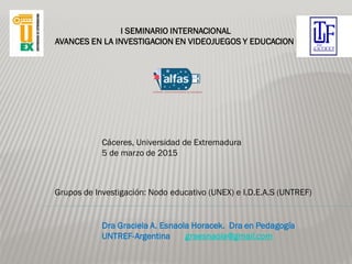 Dra Graciela A. Esnaola Horacek. Dra en Pedagogía
UNTREF-Argentina graesnaola@gmail.com
I SEMINARIO INTERNACIONAL
AVANCES EN LA INVESTIGACION EN VIDEOJUEGOS Y EDUCACION
Cáceres, Universidad de Extremadura
5 de marzo de 2015
Grupos de Investigación: Nodo educativo (UNEX) e I.D.E.A.S (UNTREF)
 