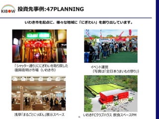投資先事例:47PLANNING
いわき市を起点に、様々な地域に「にぎわい」を創り出しています。
-9-
「シャッター通り」ににぎわいを取り戻した
復興夜明け市場（いわき市）
イベント運営
（写真は「全日本うまいもの祭り」）
浅草「まるごとにっ...