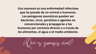 ¿Qué es zoonosis viral?
Una zoonosis es una enfermedad infecciosa
que ha pasado de un animal a humanos.
Los patógenos zoon...