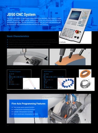 The programming resolution and control resolution are 0.1 μm (3.9×10-6
in).
Basic Characteristics
Supports linear, plane arc, space arc, spiral line, spline and involute interpolation methods.
Support pitch compensation and reverse clearance compensation.
Support RTCP multi-axis motion control.
JD50 CNC System
The JD50 CNC system is developed independently by JINGDIAO. The control is highly
efficient, reliable and very precise. Additionally, it has rich programming functions,
convenient operation, flexible peripheral control, and can meet the processing Re-
quirements of high machining accuracy and fine surface finishing.
05
0.1μm Feed, 1μm Cutting Fixed Point Cutting
RTCP
Not RTCP Program RTCP Program
G91G28Z0
G90
G0X0.7883Y2.4874A-90.C-77.1431
M590 L1
G43H1
Z35.0874
Z30.6074
N102G1Z30.1074F189.
G91G28Z0
G90
G68.2X29.3331Y6.6949Z-6.I-77.143J-90.K0.
G53.1
G0X0.7883Y-3.5126
M590 L1
G43H1
Z5.
Z0.52
N102G1Z0.02F189.
IntuitiveNot intuitive
Five-Axis Programming Features
Tool center point control function.
Inclined plane machining function.
Cylinder interpolation function.
Polar coordinate interpolation function.
 