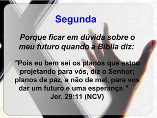 Segunda   Porque ficar em dúvida sobre o meu futuro quando a Bíblia diz:   " Pois eu bem sei os planos que estou projetando para vós, diz o Senhor; planos de paz, e não de mal, para vos dar um futuro e uma esperança. "  Jer. 29:11 (NCV) 