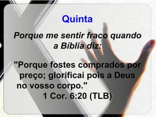Quinta Porque me sentir fraco quando a Bíblia diz: "Porque fostes comprados por preço; glorificai pois a Deus no vosso corpo."  1 Cor. 6:20 (TLB) 
