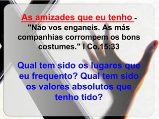 __________________________ - "Não vos enganeis. As más companhias corrompem os bons costumes." I Co.15:33 Qual tem sido os lugares que eu frequento? Qual tem sido os valores absolutos que tenho tido? As amizades que eu tenho 