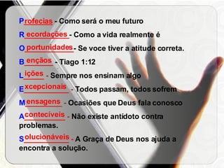 P _______  - Como será o meu futuro R ___________ - Como a vida realmente é O ____________ -   Se voce tiver a atitude correta. B _______  - Tiago 1:12 L _____  -  Sempre nos ensinam algo E ___________  -  Todos passam, todos sofrem M _________  -  Ocasiões que Deus fala conosco A __________  -  Não existe antídoto contra problemas. S ___________ -  A Graça de Deus nos ajuda a encontra a solução. rofecias ecordações portunidades ençãos ições xcepcionais ensagens contecíveis olucionáveis 