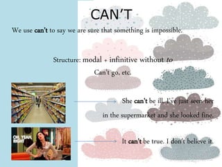 CAN’T 
We use can't to say we are sure that something is impossible. 
Structure: modal + infinitive without to 
Can't go, etc. 
She can't be ill. I've just seen her 
in the supermarket and she looked fine. 
It can't be true. I don't believe it. 
 