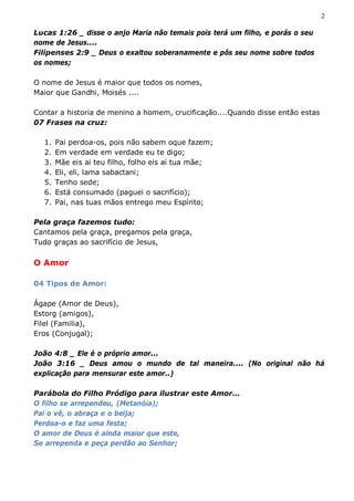 2

Lucas 1:26 _ disse o anjo Maria não temais pois terá um filho, e porás o seu
nome de Jesus....
Filipenses 2:9 _ Deus o exaltou soberanamente e pôs seu nome sobre todos
os nomes;

O nome de Jesus é maior que todos os nomes,
Maior que Gandhi, Moisés ....

Contar a historia de menino a homem, crucificação....Quando disse então estas
07 Frases na cruz:

  1.   Pai perdoa-os, pois não sabem oque fazem;
  2.   Em verdade em verdade eu te digo;
  3.   Mãe eis ai teu filho, folho eis ai tua mãe;
  4.   Eli, eli, lama sabactani;
  5.   Tenho sede;
  6.   Está consumado (paguei o sacrifício);
  7.   Pai, nas tuas mãos entrego meu Espírito;

Pela graça fazemos tudo:
Cantamos pela graça, pregamos pela graça,
Tudo graças ao sacrifício de Jesus,

O Amor

04 Tipos de Amor:

Ágape (Amor de Deus),
Estorg (amigos),
Filel (Familia),
Eros (Conjugal);

João 4:8 _ Ele é o próprio amor...
João 3:16 _ Deus amou o mundo de tal maneira.... (No original não há
explicação para mensurar este amor..)

Parábola do Filho Pródigo para ilustrar este Amor...
O filho se arrependeu, (Metanóia);
Pai o vê, o abraça e o beija;
Perdoa-o e faz uma festa;
O amor de Deus é ainda maior que este,
Se arrependa e peça perdão ao Senhor;
 