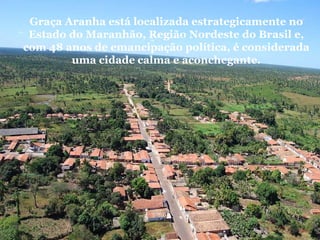Graça Aranha está localizada estrategicamente no Estado do Maranhão, Região Nordeste do Brasil e, com 48 anos de emancipação política, é considerada uma cidade   calma e aconchegante. 