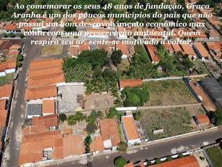 Ao comemorar os seus 48 anos de fundação, Graça Aranha é um dos poucos municípios do país que não possui um bom  desenvolvimento  econômico mas conta com uma preservação ambiental. Quem respira seu ar, sente-se motivado a voltar. 