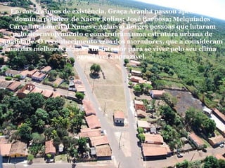   Em meio a anos de existência, Graça Aranha passou apenas pelo domínio político  de Nacor Rolins; José Barbosa; Melquíades Carvalho; Lourival Nunes e Aglaísio Borges pessoas que lutaram pelo desenvolvimento e construíram uma estrutura urbana de qualidade. O reconhecimento vem dos moradores, que a consideram um das melhores cidades do interior para se viver pelo seu clima agradável e aprazível.  