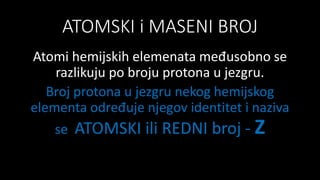 ATOMSKI i MASENI BROJ
Atomi hemijskih elemenata međusobno se
razlikuju po broju protona u jezgru.
Broj protona u jezgru nekog hemijskog
elementa određuje njegov identitet i naziva
se ATOMSKI ili REDNI broj - Z
 