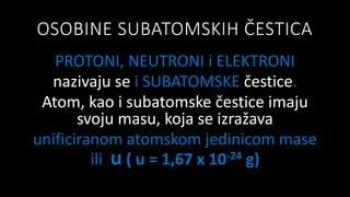 OSOBINE SUBATOMSKIH ČESTICA
PROTONI, NEUTRONI i ELEKTRONI
nazivaju se i SUBATOMSKE čestice.
Atom, kao i subatomske čestice imaju
svoju masu, koja se izražava
unificiranom atomskom jedinicom mase
ili u ( u = 1,67 x 10-24 g)
 