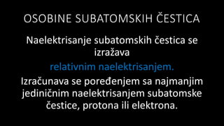 OSOBINE SUBATOMSKIH ČESTICA
Naelektrisanje subatomskih čestica se
izražava
relativnim naelektrisanjem.
Izračunava se poređenjem sa najmanjim
jediničnim naelektrisanjem subatomske
čestice, protona ili elektrona.
 