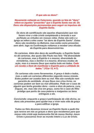 O que são os dons?
Novamente voltando ao Catecismo, quando se fala de "dons"
refere-se àqueles "presentes" que o Espírito Santo nos dá. Os
Dons são disposições permanentes para seguir os impulsos do
Espírito Santo.
Os dons de santificação são aquelas disposições que nos
fazem viver a vida cristã completando e levando a sua
perfeição as virtudes em nossas vidas. Estes são sete e a
Igreja se refere a eles como "os dons do Espírito Santo". Estes
dons são recebidos no Batismo, mas estão como presentes
sem abrir, logo na Confirmação voltamos a receber uma efusão
do Espírito para desenvolvê-los.
Os carismas. Além dos dons de santificação, o Espírito Santo
no dá carismas, dos quais São Paulo nos fala: "Há diversidade
de carismas, mas o Espírito é o mesmo; diversidade de
ministérios, mas o Senhor é o mesmo; diversos modos de
ação, mas é o mesmo Deus que realiza tudo em todos. Cada
um recebe o Dom de manifestar o Espírito para a utilidade de
todos." (1Cor 12, 4-7).
Os carismas são como ferramentas. A graça é dada a todos,
mas a cada um carismas diferentes segundo nossa missão.
Estes podem ser usados bem ou mal. Não são condição nem
garantia de santidade. Já que Deus nos criou livres, os
carismas podem ser bem ou mal utilizados. Pode ser o caso de
alguém que tenha grandes dons - como o dom da palavra, cura,
línguas, etc. mas não viva em graça, como foi o caso do filho
pródigo que partiu da casa paterna e malgastou os bens
entregues a ele.
Concluindo: enquanto a graça é participação da vida divina, os
dons são presentes para ajudar-nos a viver esta vida da graça
e para edificar a Igreja.
Todos os fiéis devemos invocar ao Espírito Santo e pedir-lhe
que renove em nós as graças e dons que recebemos para que
nossa vida cristã seja testemunho fiel de nosso Senhor Jesus
Cristo e possamos levar ao mundo inteiro a Luz de Cristo.
 