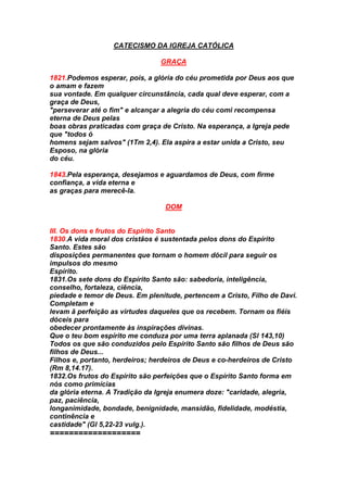 CATECISMO DA IGREJA CATÓLICA
GRAÇA
1821.Podemos esperar, pois, a glória do céu prometida por Deus aos que
o amam e fazem
sua vontade. Em qualquer circunstância, cada qual deve esperar, com a
graça de Deus,
"perseverar até o fim" e alcançar a alegria do céu comi recompensa
eterna de Deus pelas
boas obras praticadas com graça de Cristo. Na esperança, a Igreja pede
que "todos ó
homens sejam salvos" (1Tm 2,4). Ela aspira a estar unida a Cristo, seu
Esposo, na glória
do céu.
1843.Pela esperança, desejamos e aguardamos de Deus, com firme
confiança, a vida eterna e
as graças para merecê-la.
DOM
III. Os dons e frutos do Espírito Santo
1830.A vida moral dos cristãos é sustentada pelos dons do Espírito
Santo. Estes são
disposições permanentes que tornam o homem dócil para seguir os
impulsos do mesmo
Espírito.
1831.Os sete dons do Espírito Santo são: sabedoria, inteligência,
conselho, fortaleza, ciência,
piedade e temor de Deus. Em plenitude, pertencem a Cristo, Filho de Davi.
Completam e
levam ã perfeição as virtudes daqueles que os recebem. Tornam os fiéis
dóceis para
obedecer prontamente às inspirações divinas.
Que o teu bom espírito me conduza por uma terra aplanada (Sl 143,10)
Todos os que são conduzidos pelo Espírito Santo são filhos de Deus são
filhos de Deus...
Filhos e, portanto, herdeiros; herdeiros de Deus e co-herdeiros de Cristo
(Rm 8,14.17).
1832.Os frutos do Espírito são perfeições que o Espírito Santo forma em
nós como primícias
da glória eterna. A Tradição da Igreja enumera doze: "caridade, alegria,
paz, paciência,
longanimidade, bondade, benignidade, mansidão, fidelidade, modéstia,
continência e
castidade" (Gl 5,22-23 vulg.).
===================
 