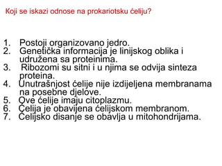 Којi se iskazi odnose na prokariotsku ćeliju? 
1. Postoji organizovano jedro. 
2. Genetička informacija je linijskog oblika i 
udružena sa proteinima. 
3. Ribozomi su sitni i u njima se odvija sinteza 
proteina. 
4. Unutrašnjost ćelije nije izdijeljena membranama 
na posebne djelove. 
5. Ove ćelije imaju citoplazmu. 
6. Ćelija je obavijena ćelijskom membranom. 
7. Ćelijsko disanje se obavlja u mitohondrijama. 
 