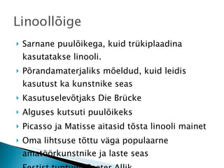 Sarnane puulõikega, kuid trükiplaadina kasutatakse linooli. Põrandamaterjaliks mõeldud, kuid leidis kasutust ka kunstnike seas Kasutuselevõtjaks Die Brücke Alguses kutsuti puulõikeks Picasso ja Matisse aitasid tõsta linooli mainet Oma lihtsuse tõttu väga populaarne amatöörkunstnike ja laste seas Eestist tuntuim Peeter Allik 