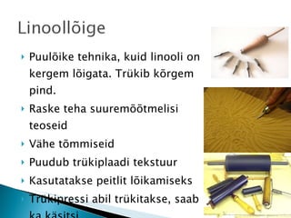 Puulõike tehnika, kuid linooli on kergem lõigata. Trükib kõrgem pind. Raske teha suuremõõtmelisi teoseid Vähe tõmmiseid Puudub trükiplaadi tekstuur Kasutatakse peitlit lõikamiseks Trükipressi abil trükitakse, saab ka käsitsi 