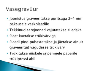 Joonistus graveeritakse uuritsaga 2-4 mm paksusele vaskplaadile Tekkinud servjooned vajutatakse siledaks Plaat kaetakse trükivärviga Plaadi pind puhastatakse ja jäetakse ainult graveeritud vagudesse trükivärv Trükitakse niiskele ja pehmele paberile trükipressi abil 
