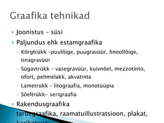 Joonistus – süsi Paljundus ehk estamgraafika Kõrgtrükk –puulõige, puugravüür, linoollõige, tinagravüür Sügavtrükk – vasegravüür, kuivnõel, mezzotinto, ofort, pehmelakk, akvatinta Lametrükk – litograafia, monotüüpia Sõeltrükk- serigraafia Rakendusgraafika tarbegraafika, raamatuillustratsioon, plakat, karikatuur 