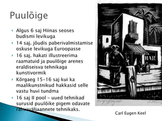 Algus 6 saj Hiinas seoses budismi levikuga 14 saj. jõudis paberivalmistamise oskuse levikuga Euroopasse 16 saj. hakati illustreerima raamatuid ja puulõige arenes eraldiseisva tehnikaga kunstivormik Kõrgaeg 15-16 saj kui ka maalikunstnikud hakkasid selle vastu huvi tundma 16 saj II pool – uued tehnikad surusid puulõike pigem odavate rahvaväljaannete tehnikaks. Carl Eugen Keel 