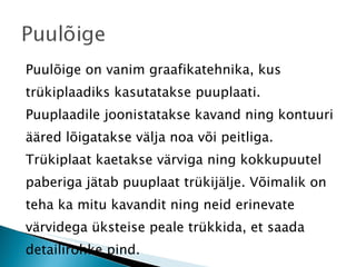 Puulõige on vanim graafikatehnika, kus trükiplaadiks kasutatakse puuplaati. Puuplaadile joonistatakse kavand ning kontuuri ääred lõigatakse välja noa või peitliga. Trükiplaat kaetakse värviga ning kokkupuutel paberiga jätab puuplaat trükijälje. Võimalik on teha ka mitu kavandit ning neid erinevate värvidega üksteise peale trükkida, et saada detailirohke pind. 