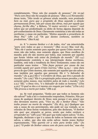 11
Projecto Wesley
“GRAÇA LIVRE EM TODOS E PARA TODOS”
completamente, “Deus não faz acepção de pessoas;” (At 10.34)
“Para com Deus não há acepção de pessoas.” (Rm 2.11) Novamente:
desse texto, “Não tendo os gêmeos ainda nascido, nem praticado
bem ou mal, para que o propósito de Deus segundo a eleição
permanecesse firme, não por causa das obras, mas por aquele que
chama, foi-lhe dito,” a Rebeca, “O maior servirá o menor;” você
infere que ser predestinado ou eleito de forma alguma depende do
pré-conhecimento de Deus. Claramente contrárias a isto são todas as
escrituras; e essas em particular, “Eleitos segundo a presciência de
Deus Pai;” (1Pe 1.2) “Os que dantes conheceu, também os
predestinou.” (Rm 8.29)
21. E “o mesmo Senhor o é de todos, rico” em misericórdia
“para com todos os que o invocam:” (Rm 10.12:) Mas você diz,
“Não; ele é assim somente para aqueles por quem Cristo morreu. E
esses não são todos, mas somente alguns, que Deus escolheu do
mundo; pois ele não morreu por todos, mas somente por aqueles
que foram ‘eleitos nele antes da fundação do mundo.’” (Ef 1.4.)
Completamente contrária à sua interpretação destas escrituras,
também, está toda a tendência do Novo Testamento; como são em
particular esses textos: - “Não faças perecer por causa da tua
comida aquele por quem Cristo morreu,” (Rm 14.15,) – uma clara
prova de que Cristo morreu, não somente por aqueles que são salvos,
mas também por aqueles que perecem: Ele é “o Salvador do
mundo;” (Jo 4.42;) Ele é “o Cordeiro de Deus, que tira o pecado do
mundo;” (Jo 1.29;) “Ele é a propiciação pelos nossos pecados, e não
somente pelos nossos, mas também pelos de todo o mundo;” (1Jo
2.2;) “Ele,” o Deus vivo, “é o Salvador de todos os homens;” (1Tm
4.10;) “O qual se deu a si mesmo em resgate por todos;” (1Tm 2.6;)
“Ele provou a morte por todos.” (Hb 2.9)
22. Se você perguntar, “Então por que todos os homens não
são salvos?” toda a lei e o testemunho respondem, Primeiro, Não por
causa de qualquer decreto de Deus; nem porque é seu prazer que
eles devessem morrer; pois, “Vivo eu, diz o Senhor Deus,” “não
tenho prazer na morte de ninguém.” (Ez 18.3, 32.) Qualquer que
seja a causa de seu perecimento, não pode ser sua vontade, se os
oráculos de Deus forem verdadeiros; pois eles declaram, “O Senhor
não quer que ninguém se perca, senão que todos venham a
arrepender-se;” (2Pe 3.9;) “Ele quer que todos sejam salvos.” E eles,
Segundo, declaram o que é a causa de todos os homens não serem
salvos, a saber, que eles não serão salvos: Assim nosso Senhor
expressamente, “Não quereis vir a mim para terdes vida.” (Jo
5.40.) “O poder do Senhor estava com ele para curá-los,” mas eles
 