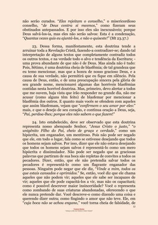 12
Projecto Wesley
“GRAÇA LIVRE EM TODOS E PARA TODOS”
não serão curados. “Eles rejeitam o conselho,” o misericordioso
conselho, “de Deus contra si mesmos,” como fizeram seus
obstinados antepassados. E por isso eles são inexcusáveis; porque
Deus salvá-los-ia, mas eles não serão salvos: Esta é a condenação,
“Quantas vezes quis eu ajuntá-los, e não o quiseste!” (Mt 23.37.)
23. Dessa forma, manifestamente, esta doutrina tende a
arruinar toda a Revelação Cristã, fazendo-a contradizer-se; dando tal
interpretação de alguns textos que completamente contradiz todos
os outros textos, e na verdade todo o alvo e tendência da Escritura; -
uma prova abundante de que não é de Deus. Mas ainda não é tudo:
Pois, Sétimo, é uma doutrina cheia de blasfêmia; de tal grandeza que
eu temo mencionar, mas que a honra de nosso gracioso Deus, e a
causa de sua verdade, não permitirá que eu fique em silêncio. Pela
causa de Deus, então, e de uma preocupação sincera pela glória de
seu grande nome, mencionarei algumas das horríveis blasfêmias
contidas nesta horrível doutrina. Mas, primeiro, devo alertar a todos
que me ouvem, haja vista que irão responder no grande dia, não me
acusar (como alguns têm feito) de blasfemar por mencionar a
blasfêmia dos outros. E quanto mais vocês se ofendem com aqueles
que assim blasfemam, vejam que “confirmem o seu amor por eles:”
mais, e que o desejo de seu coração, e contínua oração a Deus, seja,
“Pai, perdoa-lhes; porque eles não sabem o que fazem!”
24. Isto estabelecido, deve ser observado que esta doutrina
representa nosso abençoado Senhor, “Jesus Cristo o justo,” “o
unigênito Filho do Pai, cheio de graça e verdade,” como um
hipócrita, um enganador, um mentiroso. Pois não pode ser negado
que ele, em todo o lugar, fala como se estivesse desejando que todos
os homens sejam salvos. Por isso, dizer que ele não estava desejando
que todos os homens sejam salvos é representá-lo como um mero
hipócrita e dissimulador. Não pode ser negado que as graciosas
palavras que partiram de sua boca são repletas de convites a todos os
pecadores. Dizer, então, que ele não pretendia salvar todos os
pecadores é representá-lo como um flagrante enganador das
pessoas. Ninguém pode negar que ele diz, “Vinde a mim, todos os
que estais cansados e oprimidos.” Se, então, você diz que ele chama
aqueles que não podem vir; aqueles que ele sabe ser incapazes de
vir; aqueles que ele pode capacitá-los a vir, mas não os capacitará;
como é possível descrever maior insinceridade? Você o representa
como zombando de suas criaturas abandonadas, oferecendo o que
ele nunca pretende dar. Você descreve-o como dizendo uma coisa e
querendo dizer outra; como fingindo o amor que não teve. Ele, em
“cuja boca não se achou engano,” você torna cheia de falsidade, de
 