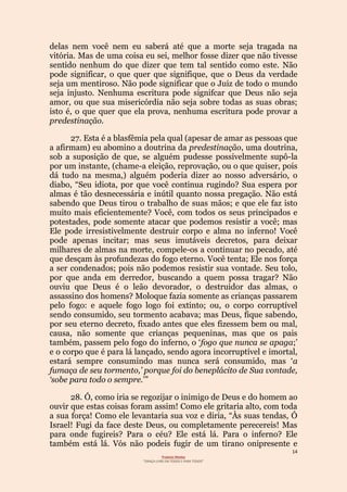 14
Projecto Wesley
“GRAÇA LIVRE EM TODOS E PARA TODOS”
delas nem você nem eu saberá até que a morte seja tragada na
vitória. Mas de uma coisa eu sei, melhor fosse dizer que não tivesse
sentido nenhum do que dizer que tem tal sentido como este. Não
pode significar, o que quer que signifique, que o Deus da verdade
seja um mentiroso. Não pode significar que o Juiz de todo o mundo
seja injusto. Nenhuma escritura pode signifcar que Deus não seja
amor, ou que sua misericórdia não seja sobre todas as suas obras;
isto é, o que quer que ela prova, nenhuma escritura pode provar a
predestinação.
27. Esta é a blasfêmia pela qual (apesar de amar as pessoas que
a afirmam) eu abomino a doutrina da predestinação, uma doutrina,
sob a suposição de que, se alguém pudesse possivelmente supô-la
por um instante, (chame-a eleição, reprovação, ou o que quiser, pois
dá tudo na mesma,) alguém poderia dizer ao nosso adversário, o
diabo, “Seu idiota, por que você continua rugindo? Sua espera por
almas é tão desnecessária e inútil quanto nossa pregação. Não está
sabendo que Deus tirou o trabalho de suas mãos; e que ele faz isto
muito mais eficientemente? Você, com todos os seus principados e
potestades, pode somente atacar que podemos resistir a você; mas
Ele pode irresistivelmente destruir corpo e alma no inferno! Você
pode apenas incitar; mas seus imutáveis decretos, para deixar
milhares de almas na morte, compele-os a continuar no pecado, até
que desçam às profundezas do fogo eterno. Você tenta; Ele nos força
a ser condenados; pois não podemos resistir sua vontade. Seu tolo,
por que anda em derredor, buscando a quem possa tragar? Não
ouviu que Deus é o leão devorador, o destruidor das almas, o
assassino dos homens? Moloque fazia somente as crianças passarem
pelo fogo: e aquele fogo logo foi extinto; ou, o corpo corruptível
sendo consumido, seu tormento acabava; mas Deus, fique sabendo,
por seu eterno decreto, fixado antes que eles fizessem bem ou mal,
causa, não somente que crianças pequeninas, mas que os pais
também, passem pelo fogo do inferno, o ‘fogo que nunca se apaga;’
e o corpo que é para lá lançado, sendo agora incorruptível e imortal,
estará sempre consumindo mas nunca será consumido, mas ‘a
fumaça de seu tormento,’ porque foi do beneplácito de Sua vontade,
‘sobe para todo o sempre.’”
28. Ó, como iria se regozijar o inimigo de Deus e do homem ao
ouvir que estas coisas foram assim! Como ele gritaria alto, com toda
a sua força! Como ele levantaria sua voz e diria, “Às suas tendas, Ó
Israel! Fugi da face deste Deus, ou completamente perecereis! Mas
para onde fugireis? Para o céu? Ele está lá. Para o inferno? Ele
também está lá. Vós não podeis fugir de um tirano onipresente e
 