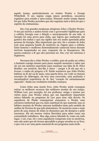 18
Projecto Wesley
“GRAÇA LIVRE EM TODOS E PARA TODOS”
aquele tempo, particularmente os irmãos Wesley e George
Whitefield. O seu regime exigia jejuns periódicos, encontros
regulares para estudo e auto-exame. Somente muito tempo depois
foi que John Wesley percebeu que eles seguiam mais a letra do que o
espírito do cristianismo.
Em 1735 grandes mudanças atingiram John e Charles Wesley.
O seu pai morreu e ambos foram com o governador Ogilthorpe para
a colônia Georgia com a bênção e encorajamento de sua mãe. A
Georgia foi uma prova para John, que logrou que realmente não
gostava dos índios e que sua rigidez não era muito apreciada pelas
pessoas da Georgia. Mas importante que isto, foi o contato de John
com uma pequena banda de morávios na viagem para a colônia.
Estes homens e mulheres destemidamente cantavam hinos durante
terríveis tempestades no mar, enquanto ele se desesperava. Ele
queria conhecer a fé que eles pareciam ter. Em 1737 ele retornou à
Inglaterra.
Devemos dar a John Wesley o crédito, pois ele podia ser crítico
o bastante consigo mesmo para parar naquele momento e saber que
ele era um ministro experiente para examinar sua falta de fé. Peter
Boehler, um morávio, deu-lhe a chave – pregar a fé até que ele a
tivesse, e então ele pregava a fé. Então aconteceu que John Wesley
habitou na fé até 24 de maio, uma quarta-feira, em 1738, no famoso
encontro de Aldersgate, ele teve uma conversão, uma profunda e
inconfundível experiência de fé. Seu “coração foi estranhamente
aquecido”. Então seu verdadeiro trabalho começou.
Como tinha uma mente livre, John Wesley ainda conseguia
retirar os melhores recursos das melhores mentes do seu tempo.
William Law, por exemplo, foi seu professor, amigo e mentor por
vários anos; mas Wesley achou que um ingrediente importante
estava faltando no programa de Law para uma vida devota. Os
seguidores de Platão conseguiram comunicar a Wesley uma
estrutura intelectual que era mais espiritual do que material, mas os
hábitos mentais de Wesley estavam moldados tanto pelo modelo de
análise de Newton do que pelo platonismo. Os morávios eram o mais
perto de uma síntese de todos os elementos que ele desejava e pôde
encontrar. Ele até mesmo visitou Herrnhut para saber como sua
comunidade trabalhava. Mas algo estava faltando lá, como em todo
lugar, e em 1740, ele e seus seguidores romperam com os morávios,
mas não antes que ele tivesse aprendido a pregar sermões ao ar livre,
o que veio a ser uma parte essencial de seu programa mais tarde.
 