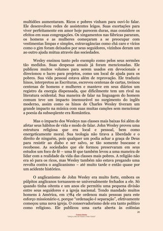 20
Projecto Wesley
“GRAÇA LIVRE EM TODOS E PARA TODOS”
multidões aumentaram. Ricos e pobres vinham para ouvi-lo falar.
Ele desenvolveu redes de assistentes leigos. Suas exortações para
viver perfeitamente em amor hoje parecem duras, mas considere os
efeitos em suas congregações. Os xingamentos nas fábricas pararam,
os homens e as mulheres começaram a se preocupar com
vestimentas limpas e simples, extravagâncias como chá caro e vícios
como o gim foram deixados por seus seguidores, vizinhos deram um
ao outro ajuda mútua através das sociedades.
Wesley ensinou tanto pelo exemplo como pelos seus sermões
tão medidos. Suas despesas anuais já foram mencionadas. Ele
publicou muitos volumes para serem usados em devocionais e
direcionou o lucro para projetos, como um local de ajuda para os
pobres. Sua vida pessoal estava além de reprovação. Ele traduziu
hinos, interpretou as Escrituras, escreveu centenas de cartas, treinou
centenas de homens e mulheres e manteve em seus diários um
registro da energia dispensada, que dificilmente tem um rival na
literatura ocidental. Sua maneira de falar na linguagem do homem
comum teve um impacto imensurável no surgimento do inglês
moderno, assim como os hinos de Charles Wesley tiveram um
grande impacto na música com suas muitas canções sem mencionar
a poesia da subseqüente era Romântica.
Mas o impacto dos Wesleys nas classes mais baixas foi além de
afetar seus hábitos de vida e modo de falar. John Wesley proveu uma
estrutura religiosa que era local e pessoal, bem como
energeticamente moral. Sua teologia não tirava a liberdade e o
direito de ninguém, pois qualquer um podia achar a graça de Deus
para resistir ao diabo e ser salvo, se tão somente buscasse e
recebesse. As sociedades que ele formou preservaram em seus
estudos um foco de fé – uma fé que também levou a uma maneira de
lidar com a realidade da vida das classes mais pobres. A religião não
era só para os ricos, mas Wesley também não estava pregando uma
revolta contra o anglicanismo – até muito tarde e então quase por
um acidente histórico.
O anglicanismo de John Wesley era muito forte, embora os
púlpitos anglicanos tornassem-se universalmente fechados a ele. Só
quando tinha oitenta e um anos ele permitiu uma pequena divisão
entre seus seguidores e a igreja nacional. Tendo mandado muitos
homens à América, em 1784 ele ordenou mais pessoas para este
esforço missionário e, porque “ordenação é separação”, efetivamente
começou uma nova igreja. O conservadorismo dele era tanto político
como religioso. Ele publicou uma carta aberta às colônias
 