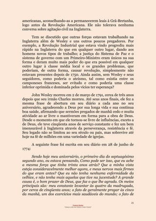21
Projecto Wesley
“GRAÇA LIVRE EM TODOS E PARA TODOS”
americanas, aconselhando-as a permanecerem leais à Grã-Bretanha,
logo antes da Revolução Americana. Ele não tolerava nenhuma
conversa sobre agitação civil na Inglaterra.
Tem se discutido que outras forças estavam trabalhando na
Inglaterra além de Wesley e uns outros poucos pregadores. Por
exemplo, a Revolução Industrial que estava vindo progrediu mais
rápido na Inglaterra do que em qualquer outro lugar, dando aos
homens novos tipos de trabalho; a justiça do Sistema de Paz e o
sistema de governo com um Primeiro-Ministro eram únicos na sua
forma e deram muito mais poder do que era possível em qualquer
outro lugar à classe média local e os grandes problemas, que
poderiam, de outra forma, causar revolução, simplesmente não
estavam presentes depois de 1750. Ainda assim, sem Wesley e seus
seguidores, como poderia o ateísmo, tal como existia entre os
camponeses franceses, ser evitado e como poderia uma classe
inferior oprimida e dominada pelos vícios ter esperança?
John Wesley morreu em 2 de março de 1791, cerca de três anos
depois que seu irmão Charles morreu. Até seus anos finais, ele fez a
mesma frase de abertura em seu diário a cada ano no seu
aniversário, agradecendo a Deus por sua longa vida e sua contínua
boa saúde, afirmando que sermões pregados de manhã cedo e muita
atividade ao ar livre o mantiveram em forma para a obra de Deus.
Desde o momento em que ele tornou-se livre de influências, exceto a
de Deus, ele teve cinqüenta anos de serviço constante e fez um bem
imensurável à Inglaterra através da perseverança, resistência e fé.
Seu legado não se limitou ao seu século ou país, mas sobrevive até
hoje na fé de milhões em uma variedade de igrejas.
A seguinte frase foi escrita em seu diário em 28 de junho de
1774:
Sendo hoje meu aniversário, o primeiro dia do septuagésimo
segundo ano, eu estava pensando, Como pode ser isso, que eu ache
a mesma força que tinha trinta anos atrás? Que a minha vista
esteja consideravelmente melhor agora, e meus nervos mais firmes
do que eram antes? Que eu não tenha nenhuma enfermidade da
velhice, e não tenha mais aquelas que tive na juventude? A grande
causa é, o bom prazer de Deus, que faz o que lhe agrada. Os meios
principais são: meu constante levantar às quatro da madrugada,
por cerca de cinqüenta anos; o fato de geralmente pregar às cinco
da manhã, um dos exercícios mais saudáveis do mundo; o fato de
 