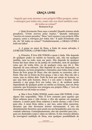4
Projecto Wesley
“GRAÇA LIVRE EM TODOS E PARA TODOS”
GRAÇA LIVRE
“Aquele que nem mesmo a seu próprio Filho poupou, antes
o entregou por todos nós, como não nos dará também com
”ele todas as coisas?
Romanos 8.32
1. Quão livremente Deus ama o mundo! Quando éramos ainda
pecadores, “Cristo morreu pelos ímpios1.” Quando estávamos
“mortos em nossos pecados,” Deus “nem mesmo a seu próprio Filho
poupou, antes o entregou por todos nós.” E quão livremente com
ele, ele “dá todas as coisas!” Verdadeiramente, a GRAÇA LIVRE é
tudo em todos!
2. A graça ou amor de Deus, a fonte de nossa salvação, é
LIVRE EM TODOS, e LIVRE PARA TODOS.
3. Primeiro. É livre EM TODOS a quem é dada. Não depende
de qualquer poder ou mérito no homem; não, não em qualquer
medida, nem no todo, nem em parte. Não depende de qualquer
forma das boas obras ou da justiça do recebedor, nem de qualquer
coisa que ele tenha feito, ou de qualquer coisa que ele é. Não
depende de seus esforços. Não depende de sua boa disposição, ou
bons desejos, ou bons propósitos e intenções; pois todas estas coisas
fluem da livre graça de Deus; elas são apenas as correntes, não a
fonte. Elas são os frutos da livre graça, e não a raiz. Elas não são a
causa, mas os efeitos dela. Tudo de bom que esteja no homem, ou
que seja feito pelo homem, Deus é o seu autor e doador. Dessa
maneira é sua graça livre em todos; isto é, de nenhum modo
dependendo de qualquer poder ou mérito no homem, mas em Deus
somente, que livremente nos entregou seu próprio Filho, e “com ele
livremente nos dá todas as coisas.”.
4. Mas é livre PARA TODOS, assim como EM TODOS. A isto
alguns têm respondido, “Não: É livre somente para aqueles que
Deus ordenou para a vida eterna; e eles são apenas em pequeno
número. A maior parte Deus ordenou à morte eterna; e não é livre
para eles. A esses Deus odeia; e, por isso, antes deles nascerem,
decretou que eles devessem morrer eternamente. E isto ele
absolutamente decretou; pois assim era seu beneplácito; pois era sua
vontade soberana. Conseqüentemente, eles são nascidos para isto, -
para ser destruídos corpo e alma no inferno. E eles crescem debaixo
da irrevogável maldição de Deus, sem qualquer possibilidade de
 