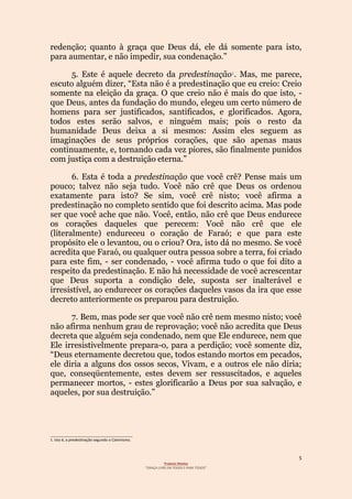 5
Projecto Wesley
“GRAÇA LIVRE EM TODOS E PARA TODOS”
redenção; quanto à graça que Deus dá, ele dá somente para isto,
para aumentar, e não impedir, sua condenação.”
5. Este é aquele decreto da predestinação1. Mas, me parece,
escuto alguém dizer, “Esta não é a predestinação que eu creio: Creio
somente na eleição da graça. O que creio não é mais do que isto, -
que Deus, antes da fundação do mundo, elegeu um certo número de
homens para ser justificados, santificados, e glorificados. Agora,
todos estes serão salvos, e ninguém mais; pois o resto da
humanidade Deus deixa a si mesmos: Assim eles seguem as
imaginações de seus próprios corações, que são apenas maus
continuamente, e, tornando cada vez piores, são finalmente punidos
com justiça com a destruição eterna.”
6. Esta é toda a predestinação que você crê? Pense mais um
pouco; talvez não seja tudo. Você não crê que Deus os ordenou
exatamente para isto? Se sim, você crê nisto; você afirma a
predestinação no completo sentido que foi descrito acima. Mas pode
ser que você ache que não. Você, então, não crê que Deus endurece
os corações daqueles que perecem: Você não crê que ele
(literalmente) endureceu o coração de Faraó; e que para este
propósito ele o levantou, ou o criou? Ora, isto dá no mesmo. Se você
acredita que Faraó, ou qualquer outra pessoa sobre a terra, foi criado
para este fim, - ser condenado, - você afirma tudo o que foi dito a
respeito da predestinação. E não há necessidade de você acrescentar
que Deus suporta a condição dele, suposta ser inalterável e
irresistível, ao endurecer os corações daqueles vasos da ira que esse
decreto anteriormente os preparou para destruição.
7. Bem, mas pode ser que você não crê nem mesmo nisto; você
não afirma nenhum grau de reprovação; você não acredita que Deus
decreta que alguém seja condenado, nem que Ele endurece, nem que
Ele irresistivelmente prepara-o, para a perdição; você somente diz,
“Deus eternamente decretou que, todos estando mortos em pecados,
ele diria a alguns dos ossos secos, Vivam, e a outros ele não diria;
que, conseqüentemente, estes devem ser ressuscitados, e aqueles
permanecer mortos, - estes glorificarão a Deus por sua salvação, e
aqueles, por sua destruição.”
________________________________________
1. Isto é, a predestinação segundo o Calvinismo.
 