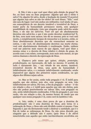 6
Projecto Wesley
“GRAÇA LIVRE EM TODOS E PARA TODOS”
8. Não é isto o que você quer dizer pela eleição da graça? Se
for, eu farei uma ou duas perguntas: Alguém que não é eleito é
salvo? Ou alguém foi salvo, desde a fundação do mundo? É possível
que alguém seja salvo se não for eleito? Se você disser, “Não,” você
não saiu do lugar; você não andou um milímetro; você ainda crê que,
em conseqüência de um decreto imutável e irresistível de Deus, a
maior parte da humanidade permanece morta, sem qualquer
possibilidade de redenção; visto que ninguém pode salvá-los senão
Deus, e ele não irá salvá-los. Você crê que ele absolutamente
decretou não salvá-los; o que é isto senão decretar condená-los? É,
de fato, nem mais nem menos; isto dá no mesmo; pois se você está
morto, e completamente incapaz de ressuscitar a si mesmo, então, se
Deus absolutamente decretou que ele ressuscitará somente os
outros, e não você, ele absolutamente decretou sua morte eterna;
você está absolutamente destinado à condenação. Então, embora
você use palavras mais suaves do que alguns, você quer dizer a
mesma coisa; e o decreto de Deus relativo à eleição da graça, de
acordo com o seu relato, corresponde, nem mais nem menos, ao que
outros chamam o decreto da reprovação de Deus.
9. Chame-o pelo nome que quiser, eleição, preterição,
predestinação, ou reprovação, dá tudo no mesmo. O sentido de
tudo é claramente isto, - em virtude de um eterno, imutável,
irresistível decreto de Deus, uma parte da humanidade é
infalivelmente salva, e o restante infalivelmente condenado; sendo
impossível que alguns dos primeiros sejam condenados, ou que
alguns dos últimos sejam salvos.
10. Mas se for assim, então toda pregação é vã. É inútil para
aqueles que são eleitos; pois eles, com pregação ou sem, irão
infalivelmente ser salvos. Por isso, o fim da pregação – salvar – é vão
em relação a eles; e é inútil para aqueles que não são eleitos, pois
eles não podem possivelmente ser salvos: Eles, com pregação ou
não, serão infalivelmente condenados. O fim da pregação é, por essa
razão, vão em relação a eles, da mesma forma; de modo que em
qualquer caso nossa pregação é vã, como ouvi-la também é vão.
11. Isto, então, é uma clara prova de que a doutrina da
predestinação1 não é uma doutrina de Deus, pois torna vã a
ordenação de Deus; e Deus não está dividido contra si mesmo. Uma
Segunda é, que ela diretamente tende a destruir a santidade, que é o
fim de todas as ordenanças de Deus. Eu não estou dizendo que
ninguém que a defende não é santo; (pois Deus é de afável
misericórdia com aqueles que estão inevitavelmente envolvidos em
 