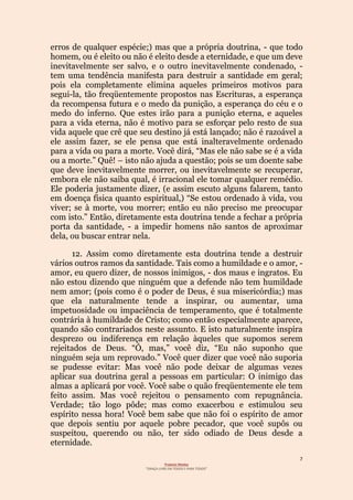 7
Projecto Wesley
“GRAÇA LIVRE EM TODOS E PARA TODOS”
erros de qualquer espécie;) mas que a própria doutrina, - que todo
homem, ou é eleito ou não é eleito desde a eternidade, e que um deve
inevitavelmente ser salvo, e o outro inevitavelmente condenado, -
tem uma tendência manifesta para destruir a santidade em geral;
pois ela completamente elimina aqueles primeiros motivos para
segui-la, tão freqüentemente propostos nas Escrituras, a esperança
da recompensa futura e o medo da punição, a esperança do céu e o
medo do inferno. Que estes irão para a punição eterna, e aqueles
para a vida eterna, não é motivo para se esforçar pelo resto de sua
vida aquele que crê que seu destino já está lançado; não é razoável a
ele assim fazer, se ele pensa que está inalteravelmente ordenado
para a vida ou para a morte. Você dirá, “Mas ele não sabe se é a vida
ou a morte.” Quê! – isto não ajuda a questão; pois se um doente sabe
que deve inevitavelmente morrer, ou inevitavelmente se recuperar,
embora ele não saiba qual, é irracional ele tomar qualquer remédio.
Ele poderia justamente dizer, (e assim escuto alguns falarem, tanto
em doença física quanto espiritual,) “Se estou ordenado à vida, vou
viver; se à morte, vou morrer; então eu não preciso me preocupar
com isto.” Então, diretamente esta doutrina tende a fechar a própria
porta da santidade, - a impedir homens não santos de aproximar
dela, ou buscar entrar nela.
12. Assim como diretamente esta doutrina tende a destruir
vários outros ramos da santidade. Tais como a humildade e o amor, -
amor, eu quero dizer, de nossos inimigos, - dos maus e ingratos. Eu
não estou dizendo que ninguém que a defende não tem humildade
nem amor; (pois como é o poder de Deus, é sua misericórdia;) mas
que ela naturalmente tende a inspirar, ou aumentar, uma
impetuosidade ou impaciência de temperamento, que é totalmente
contrária à humildade de Cristo; como então especialmente aparece,
quando são contrariados neste assunto. E isto naturalmente inspira
desprezo ou indiferença em relação àqueles que supomos serem
rejeitados de Deus. “Ó, mas,” você diz, “Eu não suponho que
ninguém seja um reprovado.” Você quer dizer que você não suporia
se pudesse evitar: Mas você não pode deixar de algumas vezes
aplicar sua doutrina geral a pessoas em particular: O inimigo das
almas a aplicará por você. Você sabe o quão freqüentemente ele tem
feito assim. Mas você rejeitou o pensamento com repugnância.
Verdade; tão logo pôde; mas como exacerbou e estimulou seu
espírito nessa hora! Você bem sabe que não foi o espírito de amor
que depois sentiu por aquele pobre pecador, que você supôs ou
suspeitou, querendo ou não, ter sido odiado de Deus desde a
eternidade.
 