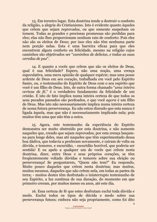 8
Projecto Wesley
“GRAÇA LIVRE EM TODOS E PARA TODOS”
13. Em terceiro lugar. Esta doutrina tende a destruir o conforto
da religião, a alegria do Cristianismo. Isto é evidente quanto àqueles
que crêem que sejam reprovados, ou que somente suspeitam ou
temem. Todas as grandes e preciosas promessas são perdidas para
eles; elas não lhes proporcionam nenhum raio de conforto: Pois eles
não são os eleitos de Deus; por isso eles não têm nenhuma parte
nem porção nelas. Esta é uma barreira eficaz para que eles
encontrem algum conforto ou felicidade, mesmo na religião cujos
caminhos são objetivados ser “caminhos de delícias, e todas as suas
veredas de paz”.
14. E quanto a vocês que crêem que são os eleitos de Deus,
qual é sua felicidade? Espero, não uma noção, uma crença
especulativa, uma mera opinião de qualquer espécie; mas uma posse
ardente de Deus em seu coração, trabalhada em você pelo Espírito
Santo, ou, o testemunho do Espírito de Deus com o seu espírito que
você é um filho de Deus. Isto, de outra forma chamado “uma inteira
certeza de fé,” é o verdadeiro fundamento da felicidade de um
cristão. E isto de fato implica numa inteira certeza de que todos os
seus pecados passados são perdoados, e que você agora é um filho
de Deus. Mas isto não necessariamente implica numa inteira certeza
de nossa futura perseverança. Eu não estou dizendo que esta nunca é
ligada àquela, mas que não é necessariamente implicado nela; pois
muitos têm uma que não têm a outra.
15. Agora, este testemunho da experiência do Espírito
demonstra ser muito obstruído por esta doutrina, e não somente
naqueles que, crendo que sejam reprovados, por esta crença lançam-
na para longe deles, mas até naqueles que têm experimentado dessa
boa dádiva, que todavia a perderam novamente, e caíram de volta na
dúvida, e temores, e escuridão, - escuridão horrível, que poderia ser
sentida! E eu apelo a qualquer um de vocês que crêem nesta
doutrina, dizer, entre Deus e seus próprios corações, se têm
freqüentemente voltado dúvidas e temores sobre sua eleição ou
perseverança! Se perguntarem, “Quem não tem?” Eu respondo,
Muito pouco daqueles que crêem nesta doutrina; mas muitos,
muitos mesmos, daqueles que não crêem nela, em todas as partes da
terra; - muitos destes têm desfrutado o ininterrupto testemunho de
seu Espírito, a luz contínua de sua duração, do momento em que
primeiro creram, por muitos meses ou anos, até este dia.
16. Essa certeza de fé que estes desfrutam exclui toda dúvida e
medo. Exclui todos os tipos de dúvida e medo sobre sua
perseverança futura; embora não seja propriamente, como foi dito
 