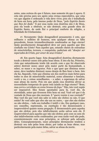 9
Projecto Wesley
“GRAÇA LIVRE EM TODOS E PARA TODOS”
antes, uma certeza do que é futuro, mas somente do que é agora. E
esta não precisa para seu apoio uma crença especulativa, que uma
vez que alguém é ordenado à vida deve viver; pois ela é trabalhada
de hora em hora, pelo imenso poder de Deus, “pelo Espírito Santo
que lhes foi dado.” E por essa razão essa doutrina não é de Deus,
pois ela tende a obstruir, se não destruir, esta grande obra do
Espírito Santo, de onde flui o principal conforto da religião, a
felicidade do Cristianismo.
17. Novamente: Quão desagradável pensamento é este, que
milhares e milhões de homens, sem qualquer ofensa ou falta
precedente, foram irremediavelmente condenados ao fogo eterno!
Quão peculiarmente desagradável deve ser para aqueles que têm
confiado em Cristo! Para aqueles que, estando cheios de entranhas
de misericórdias, ternura, e compaixão, poderiam até “desejar ser
separados de Cristo, por amor de seus irmãos”.
18. Em quarto lugar. Esta desagradável doutrina diretamente
tende a destruir nosso zelo pelas boas obras. E isto ela faz, Primeiro,
visto que naturalmente tende (de acordo com o que foi observado
antes) destruir nosso amor pela maior parte da humanidade, a
saber, os maus e os ingratos. Pois o que quer que diminua nosso
amor, deve também diminuir nosso desejo de lhes fazer o bem. Isto
ela faz, Segundo, visto que elimina um dos motivos mais fortes para
todos os atos de misericórdia material, como alimentar o faminto,
vestir o nu, e coisas semelhantes, - a saber, a esperança de salvar
suas almas da morte. Pois em que ajuda essa doutrina aliviar as
necessidades temporais de quem está caindo no fogo eterno? “Bem;
mas corra e arrebata-os como brasas do fogo.” Não, isto você supõe
ser impossível. Eles foram apontados para lá, você diz, da
eternidade, antes que tivessem feito bem ou mal. Você crê que é da
vontade de Deus que eles morram. E “quem resiste à sua vontade?”
Mas você diz que você não sabe se estes são eleitos ou não. O que
então? Se você sabe que eles são um ou outro, - que eles são eleitos
ou não eleitos, - todo seu trabalho é inútil e vão. Em qualquer caso,
seu conselho, repreensão, ou exortação é tão desnecessário e
inaproveitável quanto nossa pregação. É desnecessário para aqueles
que são eleitos; pois eles infalivelmente serão salvos sem ele. É
inaproveitável para aqueles que não são eleitos; pois com ou sem ele
eles infalivelmente serão condenados; por essa razão você não pode,
consistentemente com seus princípios, se esforçar pela salvação
deles. Conseqüentemente, esses princípios diretamente tendem a
destruir seu zelo pelas boas obras; por todas as boas obras; mas
particularmente pela maior delas, salvar as almas da morte.
 