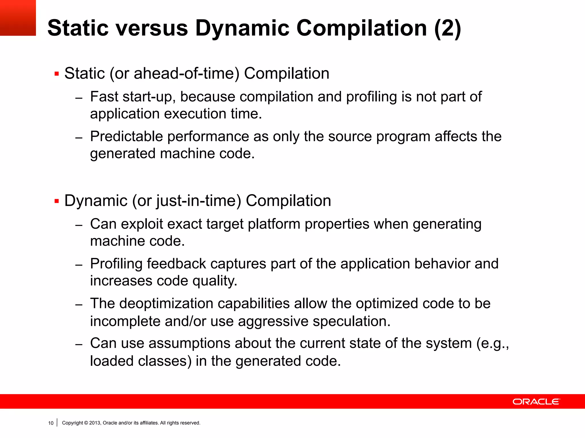 Profiling Feedback for Java
§  Branch probabilities
–  Never taken branches can be omitted.
–  Exact probabilities allows if-cascade reordering.

§  Loop frequencies
–  Guide loop unrolling and loop invariant motion.

§  Type profile
–  Optimize instanceof, checkcast type checks (i.e., speculate that

only a specific set of types occurs)
–  Optimize virtual calls or interface calls.

Profiling feedback only helps when the program behavior during
the observed period matches the overall program behavior.

10

Copyright © 2013, Oracle and/or its affiliates. All rights reserved.

 