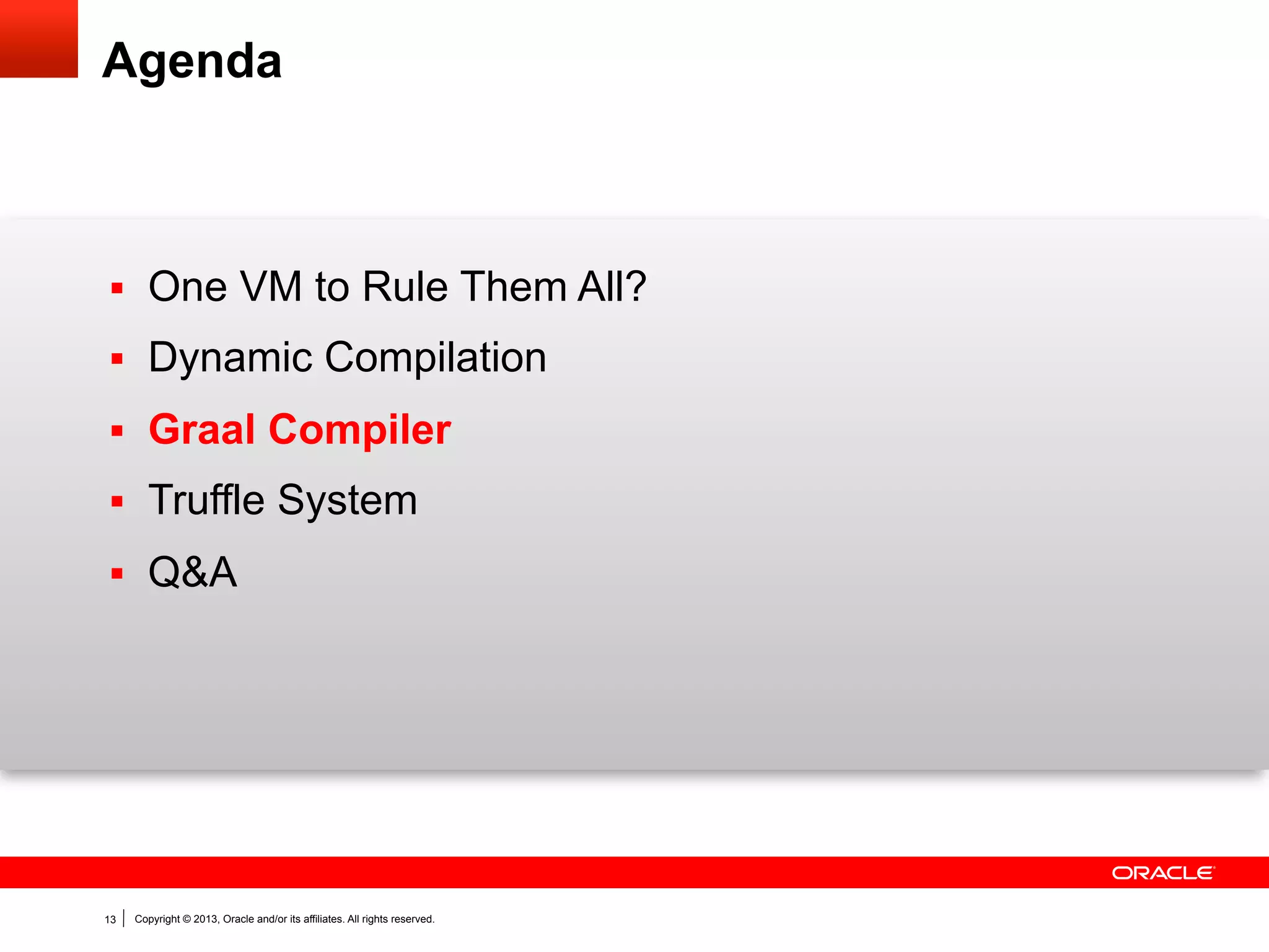 Graal is an …

... extensible,
dynamic compiler using
object-oriented Java programming,
a graph intermediate representation,
and Java snippets.

13

Copyright © 2013, Oracle and/or its affiliates. All rights reserved.

 