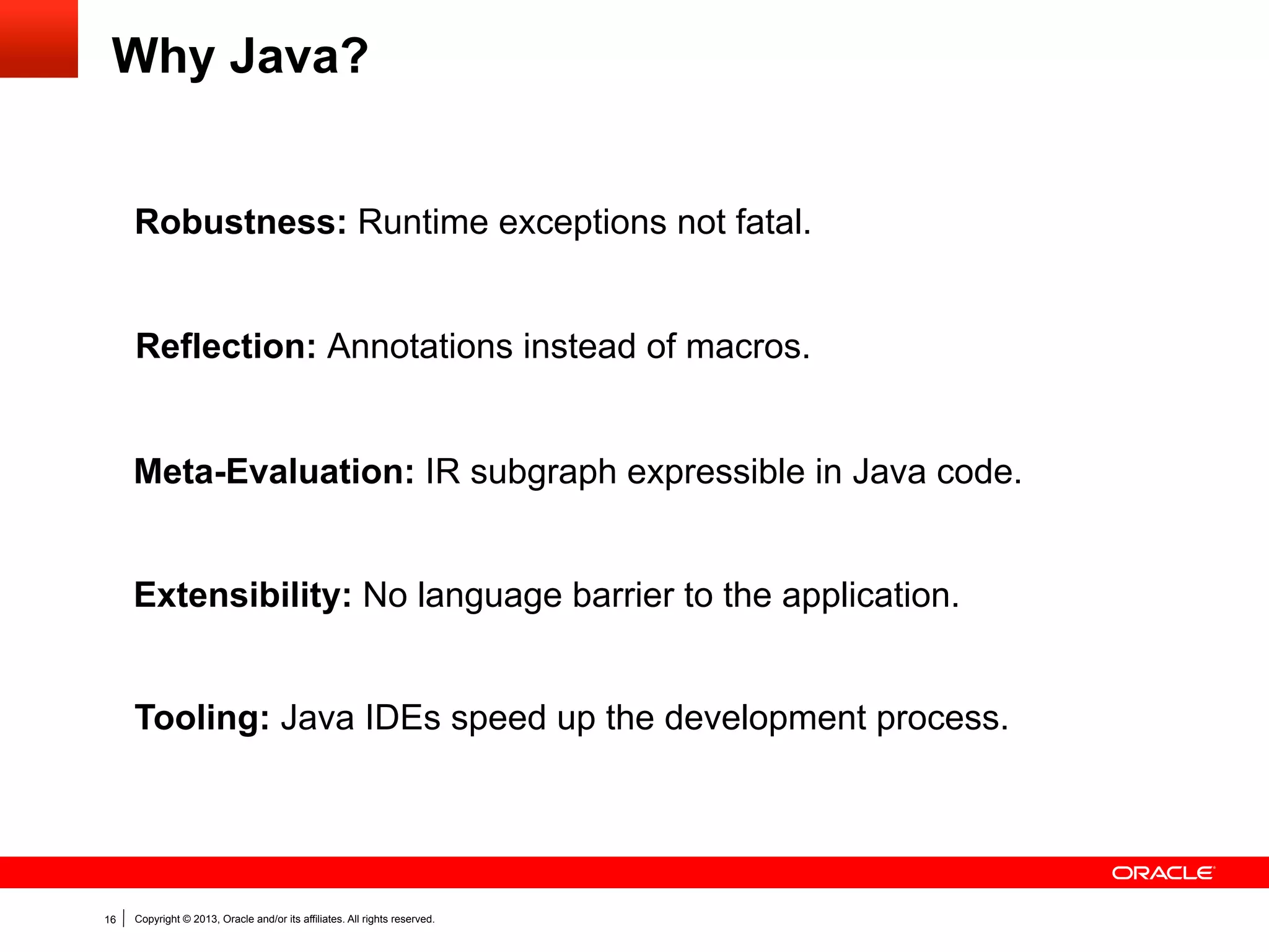 Snippets for Graph Construction
Manual construction:
Node max(ValueNode a, ValueNode b) {	
IfNode ifNode = new IfNode(new IntegerLessThanNode(a, b));	
ifNode.trueSuccessor().setNext(new ReturnNode(a));	
ifNode.falseSuccessor().setNext(new ReturnNode(b));	
return ifNode;	
}

Expression as snippet:
int max(int a, int b) {	
if (a > b) return a;	
else return b;	
}

16

Copyright © 2013, Oracle and/or its affiliates. All rights reserved.

Data

Code

 