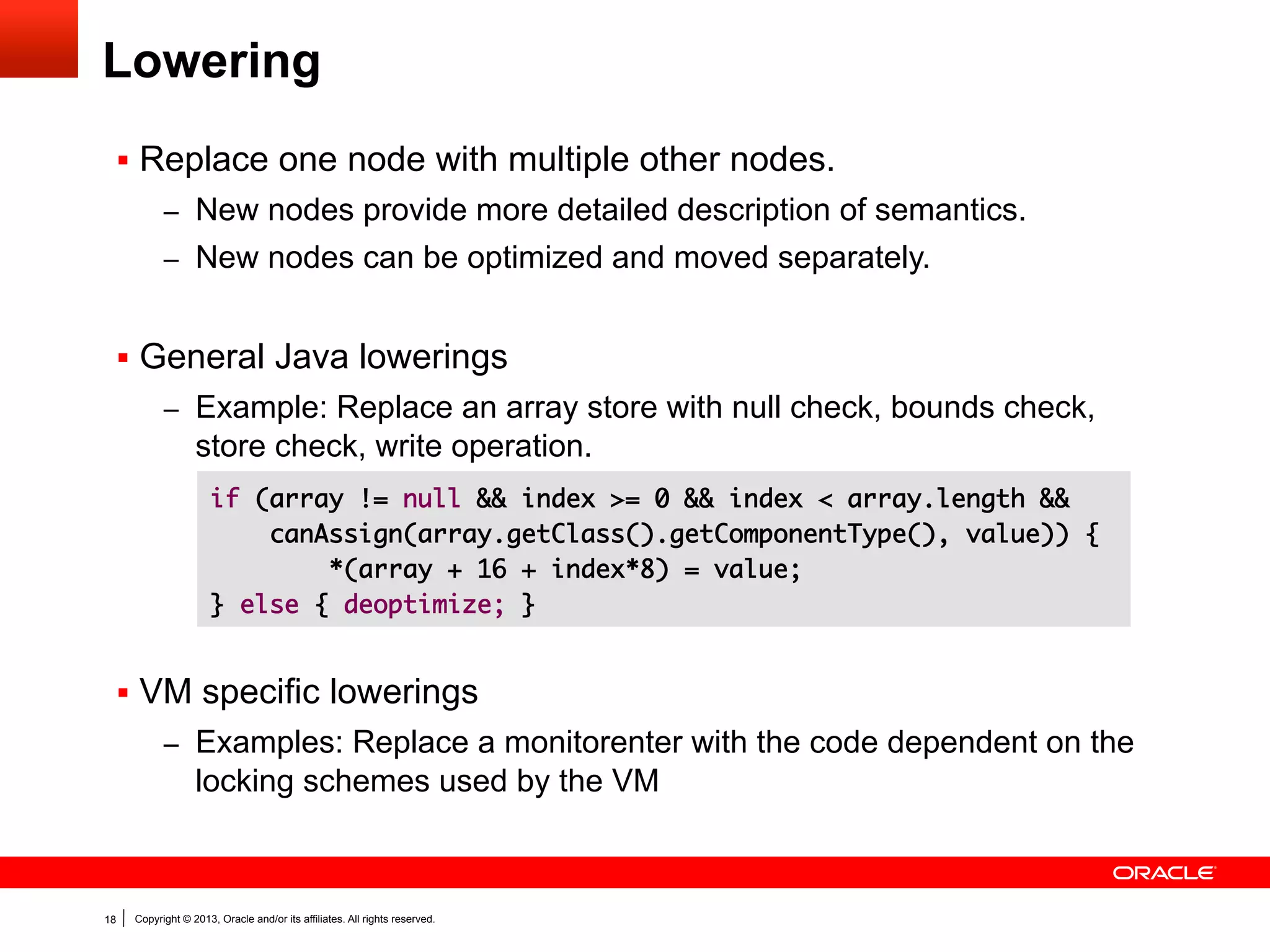 Gradual Lowering
3

Nodes per bytecode

2.5

2

Graal
1.5

Client
Server

1

0.5

0

After parsing

After optimizations

After lowering

Before code emission

Numbers obtained while running the DaCapo benchmark suite.

18

Copyright © 2013, Oracle and/or its affiliates. All rights reserved.

 