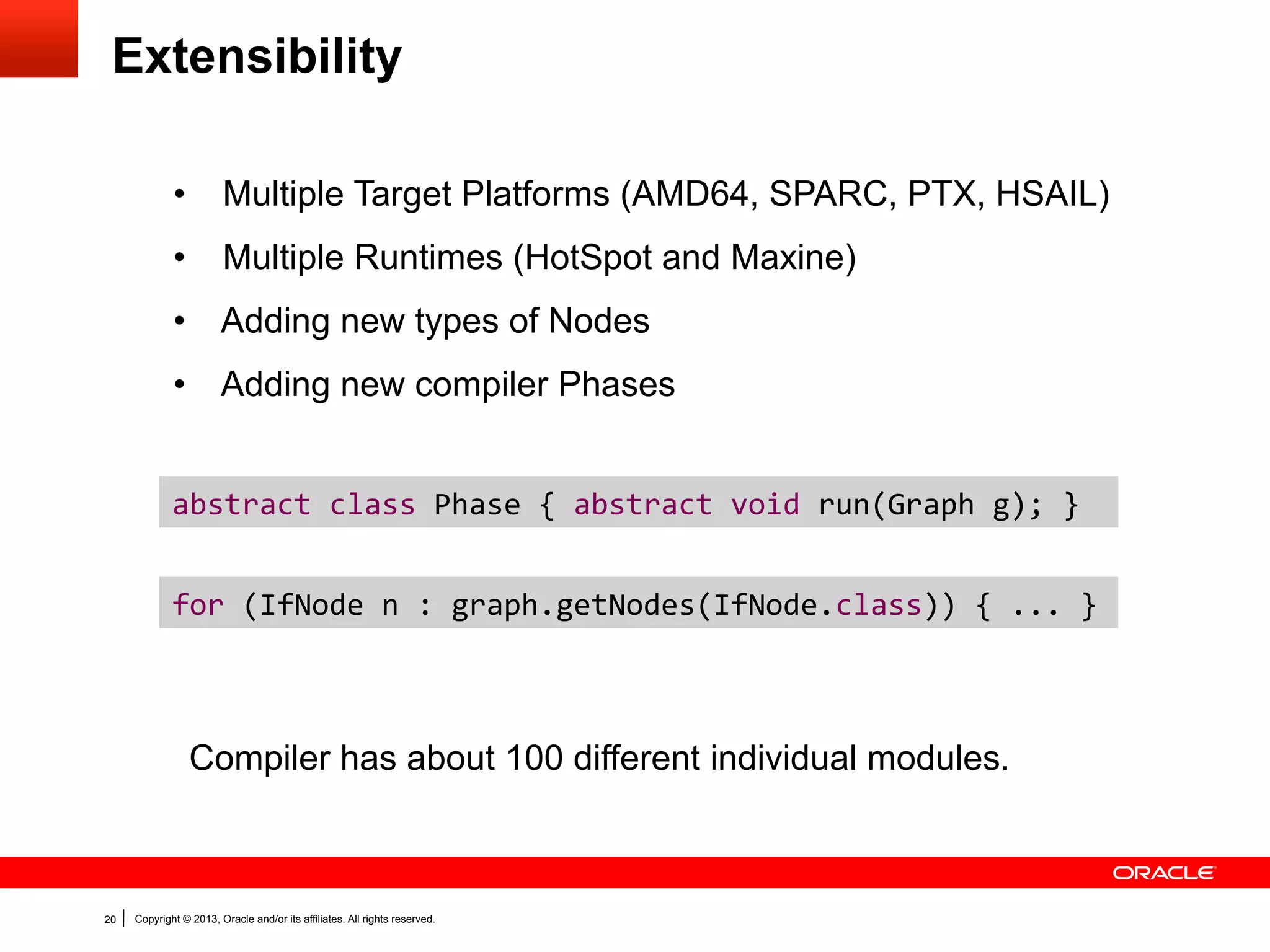 Graph IR
• 

Static single assignment (SSA) form with def-use and use-def edges.

• 

Program dependence graph (sea of nodes), but with explicit
distinction between control flow and data flow edges.

• 

Graph visualization tools: IdealGraphVisualizer and c1visualizer.
...	
  

condition	
  

If	
  

...
if (condition) {
result = value1 + value2;
} else {
result = value2;
}
return result;

Begin	
  

Begin	
  

End	
  

End	
  

Merge	
  

Copyright © 2013, Oracle and/or its affiliates. All rights reserved.

Add	
  

Phi	
  

Return	
  

20

value1	
  

value2	
  

 