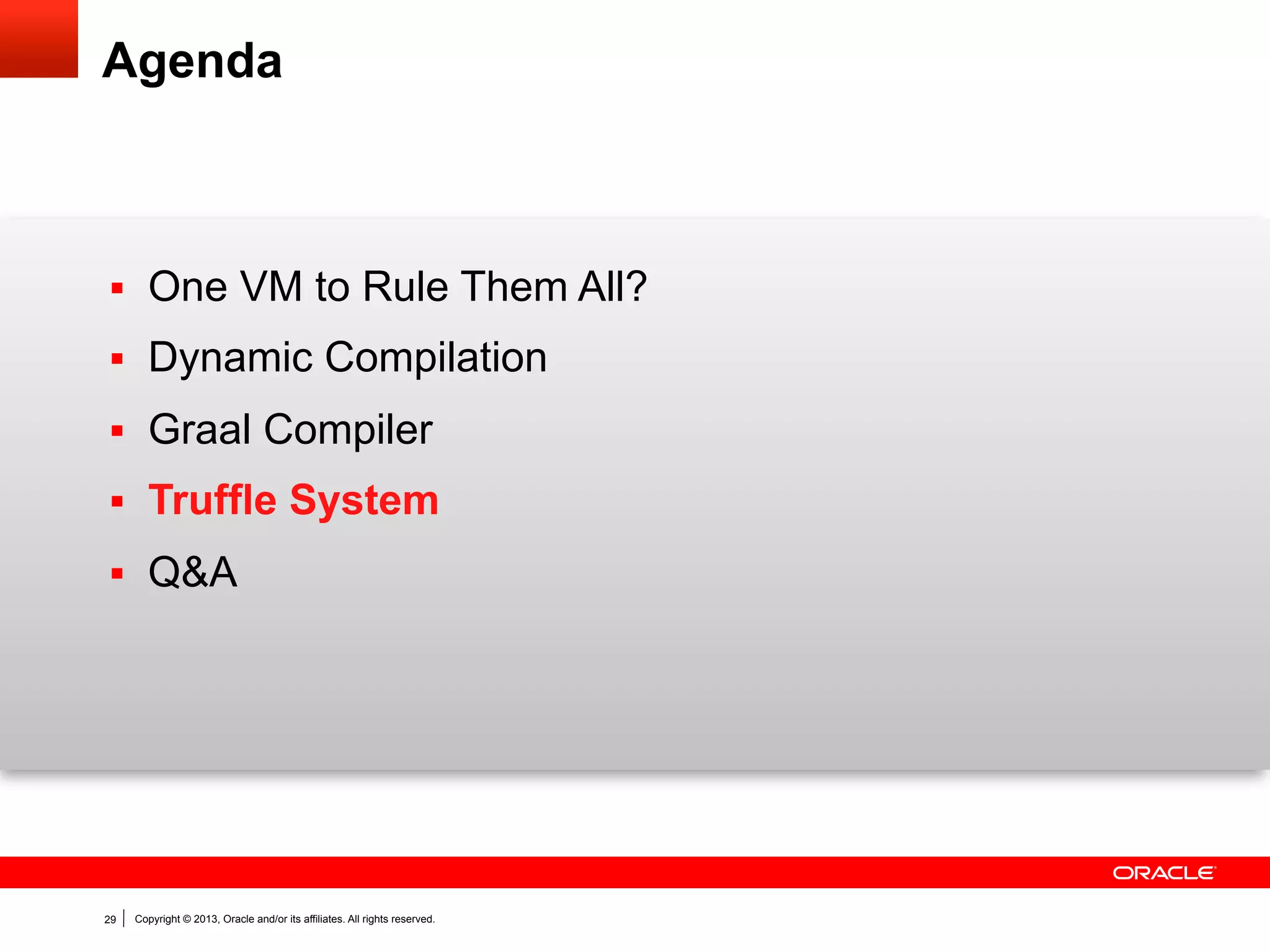 “Write Your Own Language”
Current situation

Prototype a new language
Parser and language work to build
syntax tree (AST), AST Interpreter
Write a “real” VM
In C/C++, still using AST interpreter,
spend a lot of time implementing
runtime system, GC, …
People start using it
People complain about performance
Define a bytecode format and
write bytecode interpreter
Performance is still bad
Write a JIT compiler
Improve the garbage collector

29

Copyright © 2013, Oracle and/or its affiliates. All rights reserved.

How it should be

Prototype a new language in Java
Parser and language work to build
syntax tree (AST)
Execute using AST interpreter
People start using it
And it is already fast

 