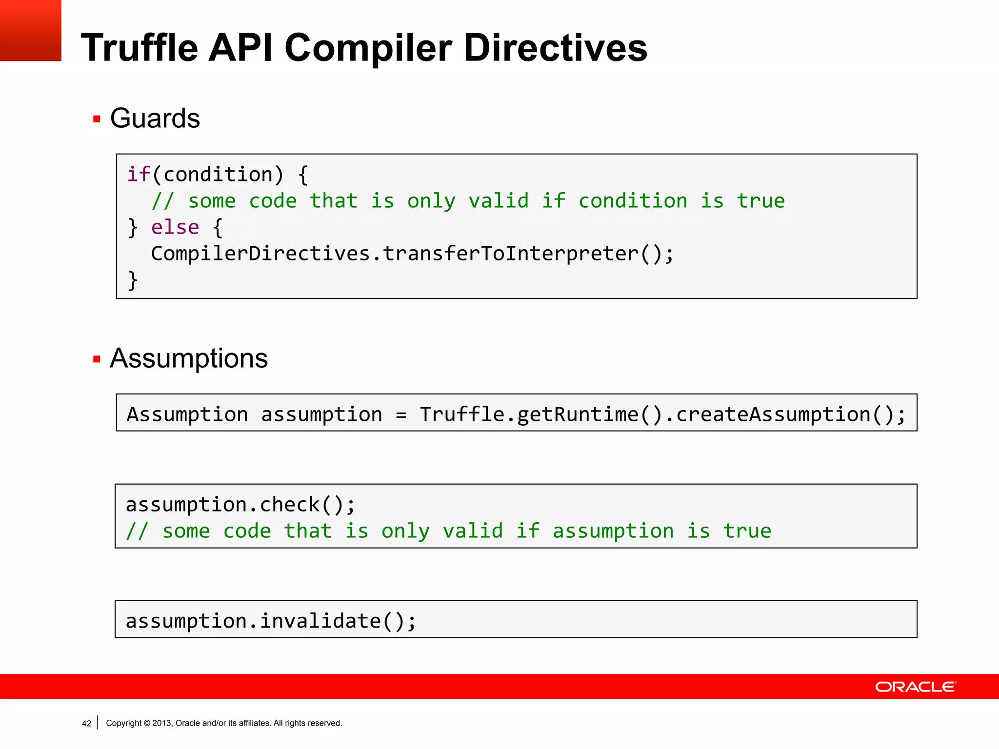 Performance Number Disclaimers
§  All Truffle numbers reflect the current development snapshot.
–  Subject to change at any time (hopefully improve)
–  You have to know a benchmark to understand why it is slow or fast

§  We are not claiming to have complete language implementations.
–  JavaScript: quite complete, passing 99.8% of ECMAScript262 tests
–  Ruby: passing >45% of RubySpec language tests
–  R: early prototype

§  We measure against latest versions of competitors.
§  We measure peak performance (i.e., giving each benchmark enough

iterations to warmup before starting measurement).

§  Benchmarks that are not shown
–  may not run at all, or
–  may not run fast

42

Copyright © 2013, Oracle and/or its affiliates. All rights reserved.

 