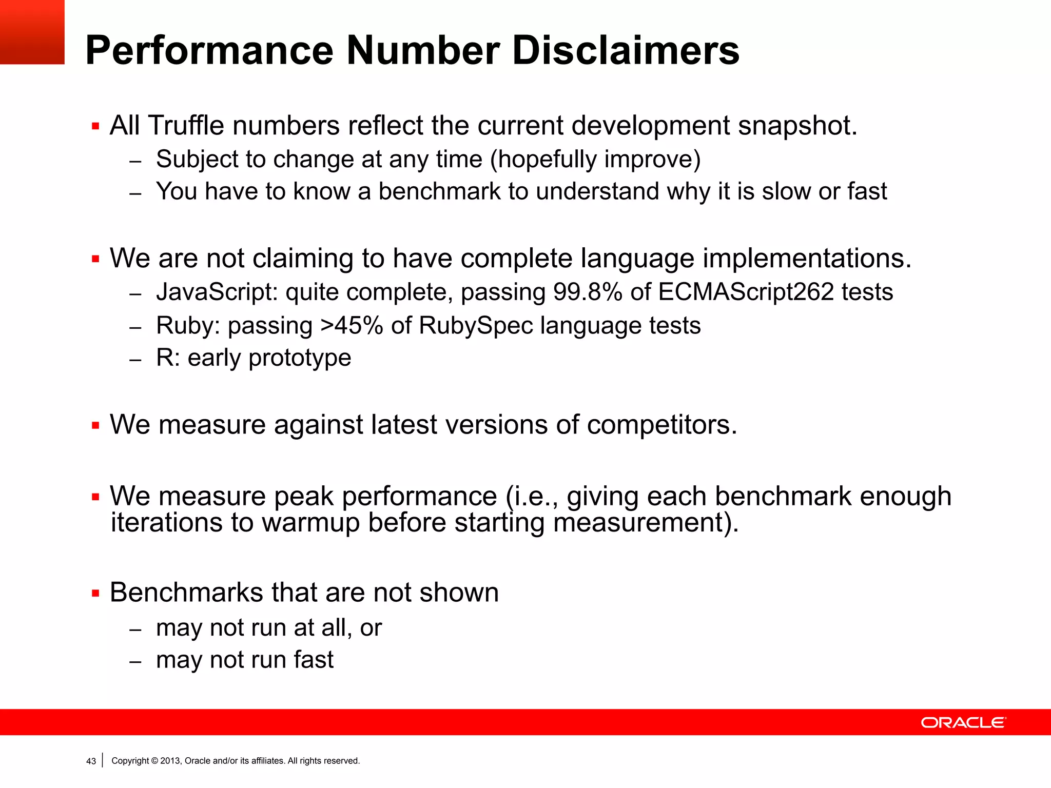 Peak Performance: JavaScript
Speedup relative to V8
2.6

3.0
Truffle
SpiderMonkey

2.5

0.8

1.0
0.9

1.2

1.1

0.9
1.1

0.5
0.6

0.7
0.7

1.0
0.6

1.0

0.8

1.0
0.7

1.5

1.4

1.5

1.6

2.0

0.5

te

u
C

om

po

si

em
gb

x2
bo

bo
yrle

d

r
ye

y
la
ea

na

vi

er

-s

to
k

sp

es

e
ra
y

tra
c

to
cr
yp

bl
lta
de

ric

ha

rd

s

ue

0.0

Selection of benchmarks from Google‘s Octane benchmark suite v1.0

43

Copyright © 2013, Oracle and/or its affiliates. All rights reserved.

 