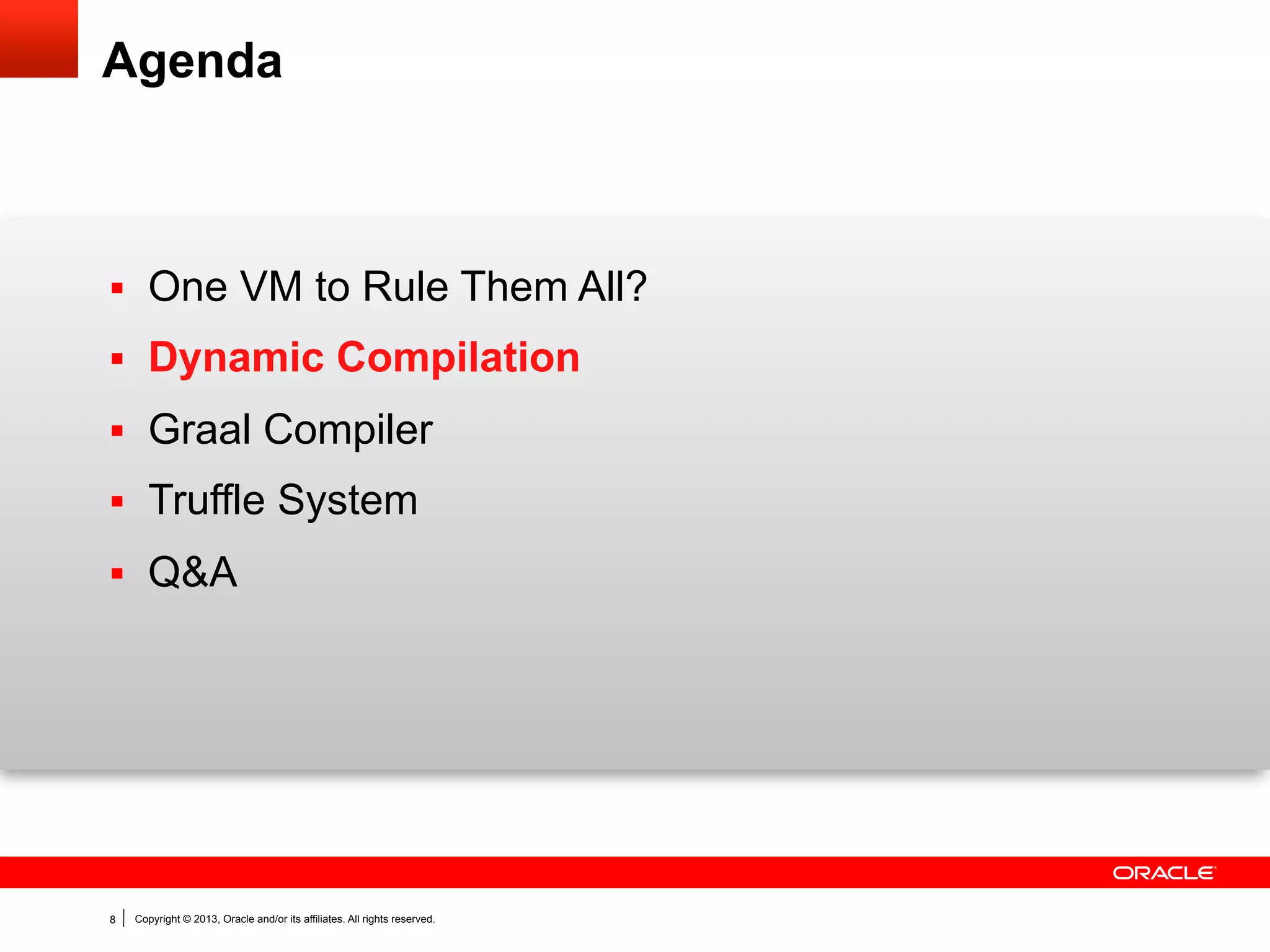 Static versus Dynamic Compilation (1)
§  Static (or ahead-of-time) Compilation
–  Compilation happens before program is run.
–  Can include profiling feedback from sample application runs.

§  Dynamic (or just-in-time) Compilation
–  Compilation happens while the program is running.
–  Base line execution (interpreter or simple compiler) gathers

profiling feeback.
–  Optimization => Deoptimization => Reoptimization cycles.
–  On-stack-replacement (OSR) to switch between the tiers (two or

more execution modes.

8

Copyright © 2013, Oracle and/or its affiliates. All rights reserved.

 
