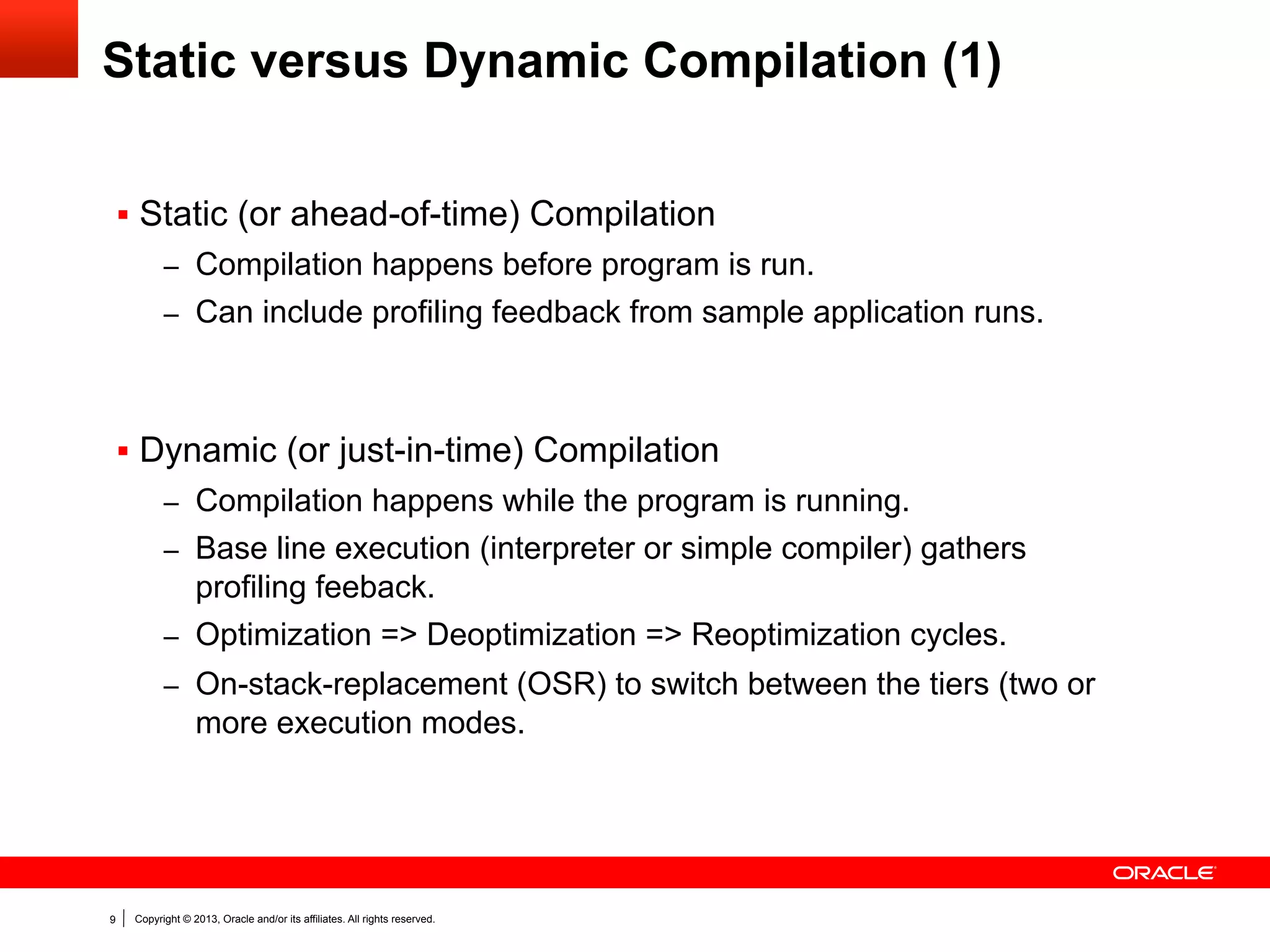 Static versus Dynamic Compilation (2)
§  Static (or ahead-of-time) Compilation
–  Fast start-up, because compilation and profiling is not part of

application execution time.
–  Predictable performance as only the source program affects the

generated machine code.
§  Dynamic (or just-in-time) Compilation
–  Can exploit exact target platform properties when generating

machine code.
–  Profiling feedback captures part of the application behavior and

increases code quality.
–  The deoptimization capabilities allow the optimized code to be

incomplete and/or use aggressive speculation.
–  Can use assumptions about the current state of the system (e.g.,
loaded classes) in the generated code.

9

Copyright © 2013, Oracle and/or its affiliates. All rights reserved.

 